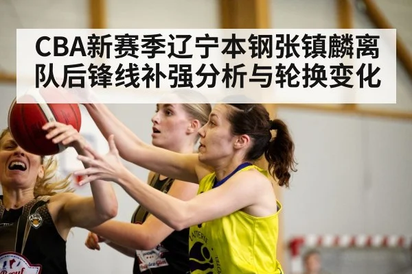 CBA新赛季辽宁本钢张镇麟离队后锋线补强分析与轮换变化
